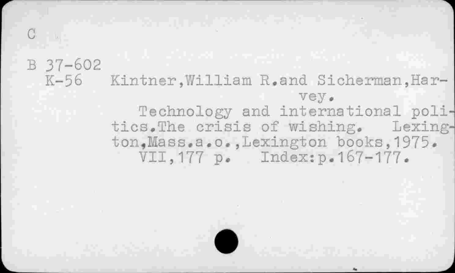 ﻿c
B 37-602
K-56	Kintner,William R.and Sicherman,Har-
vey.
Technology and international poll tics.The crisis of wishing. Lexing ton,Mass.a.o.,Lexington books,1975.
VII,177 p. Index:p.167-177.